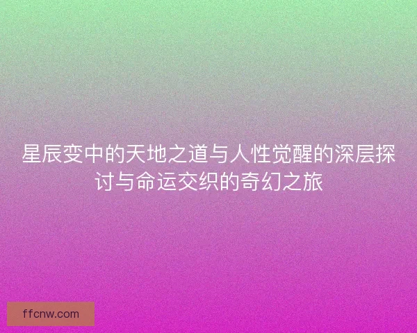 星辰变中的天地之道与人性觉醒的深层探讨与命运交织的奇幻之旅