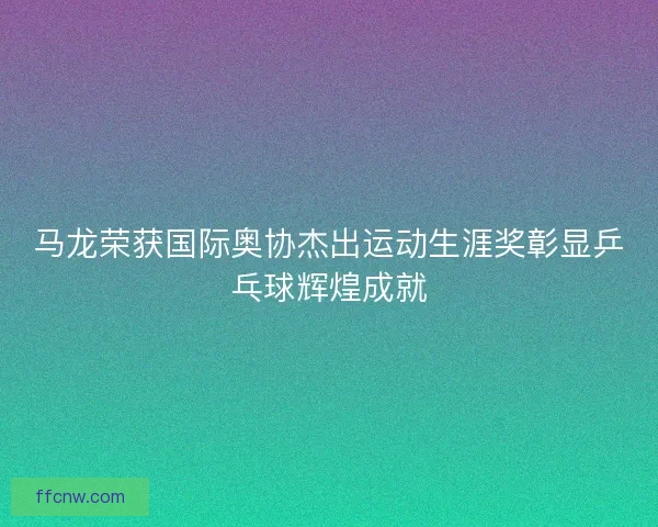 马龙荣获国际奥协杰出运动生涯奖彰显乒乓球辉煌成就