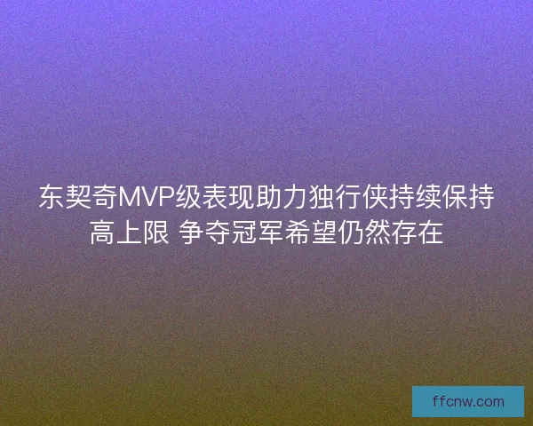 东契奇MVP级表现助力独行侠持续保持高上限 争夺冠军希望仍然存在