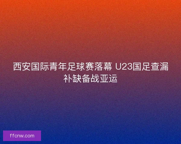 西安国际青年足球赛落幕 U23国足查漏补缺备战亚运