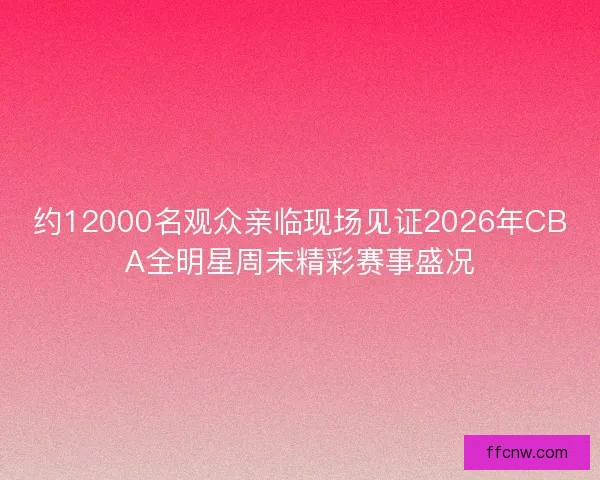 约12000名观众亲临现场见证2026年CBA全明星周末精彩赛事盛况