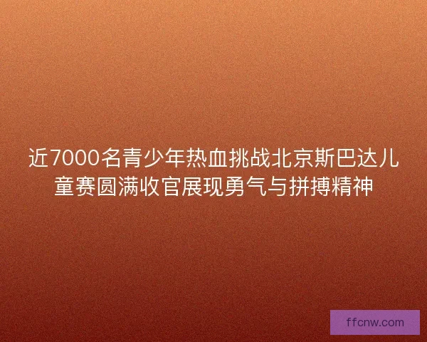 近7000名青少年热血挑战北京斯巴达儿童赛圆满收官展现勇气与拼搏精神