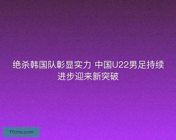 绝杀韩国队彰显实力 中国U22男足持续进步迎来新突破