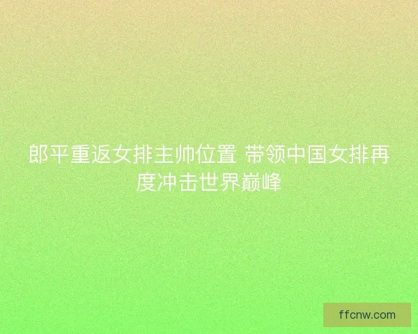 郎平重返女排主帅位置 带领中国女排再度冲击世界巅峰
